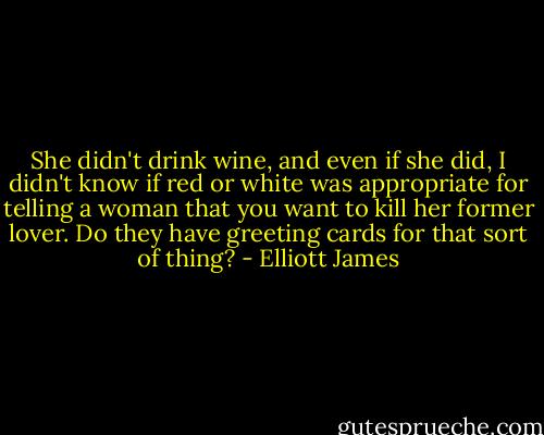 She didn't drink wine, and even if she did, I didn't know if red or white was appropriate for telling a woman that you want to kill her former lover. Do they have greeting cards for that sort of thing? - Elliott James