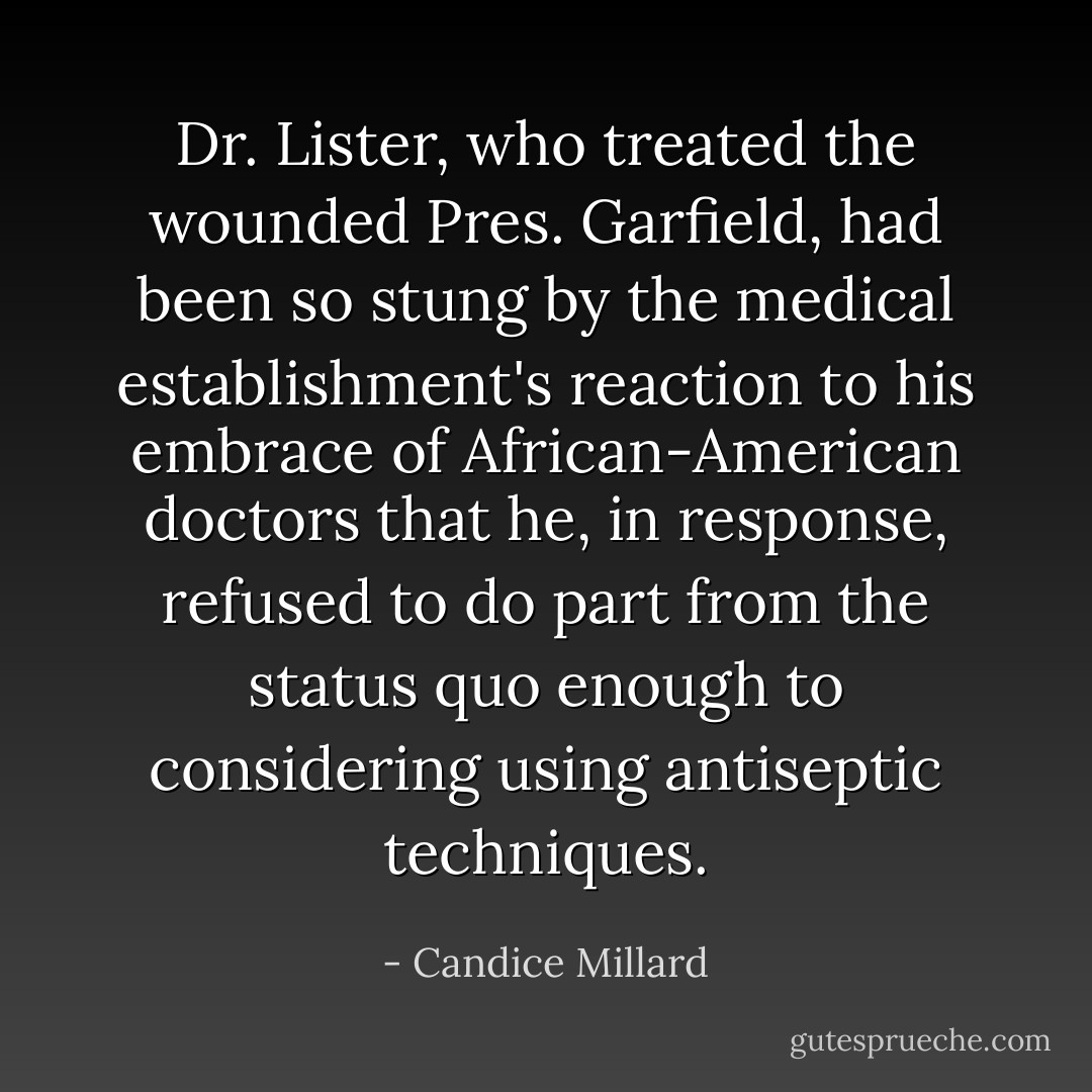 Dr. Lister, who treated the wounded Pres. Garfield, had been so stung by the medical establishment's reaction to his embrace of African-American doctors that he, in response, refused to do part from the status quo enough to considering using antiseptic techniques. - Candice Millard