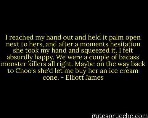 I reached my hand out and held it palm open next to hers, and after a moments hesitation she took my hand and squeezed it. I felt absurdly happy.<br />We were a couple of badass monster killers all right. Maybe on the way back to Choo's she'd let me buy her an ice cream cone. - Elliott James