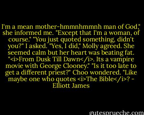 I'm a mean mother-hmmnhmmnh man of God," she informed me. "Except that I'm a woman, of course."<br />"You just quoted something, didn't you?" I asked.<br />"Yes, I did," Molly agreed. She seemed calm but her heart was beating fat. "<i>From Dusk Till Dawn</i>. Its a vampire movie with George Clooney."<br />"Is it too late to get a different priest?" Choo wondered. "Like maybe one who quotes <i>The Bible</i>? - Elliott James