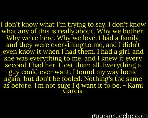I don't know what I'm trying to say. I don't know what any of this is really about. Why we bother. Why we're here. Why we love. I had a family, and they were everything to me, and I didn't even know it when I had them. I had a girl, and she was everything to me, and I knew it every second I had her. I lost them all. Everything a guy could ever want. I found my way home again, but don't be fooled. Nothing's the same as before. I'm not sure I'd want it to be. - Kami Garcia