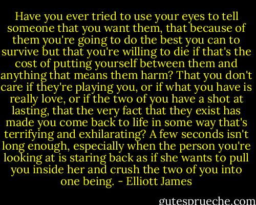 Have you ever tried to use your eyes to tell someone that you want them, that because of them you're going to do the best you can to survive but that you're willing to die if that's the cost of putting yourself between them and anything that means them harm? That you don't care if they're playing you, or if what you have is really love, or if the two of you have a shot at lasting, that the very fact that they exist has made you come back to life in some way that's terrifying and exhilarating? A few seconds isn't long enough, especially when the person you're looking at is staring back as if she wants to pull you inside her and crush the two of you into one being. - Elliott James
