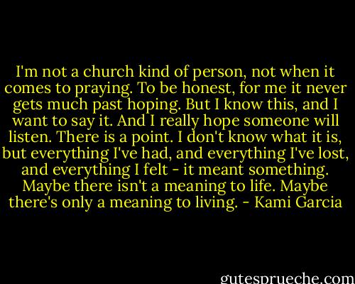 I'm not a church kind of person, not when it comes to praying. To be honest, for me it never gets much past hoping. But I know this, and I want to say it. And I really hope someone will listen. There is a point. I don't know what it is, but everything I've had, and everything I've lost, and everything I felt - it meant something. Maybe there isn't a meaning to life. Maybe there's only a meaning to living. - Kami Garcia