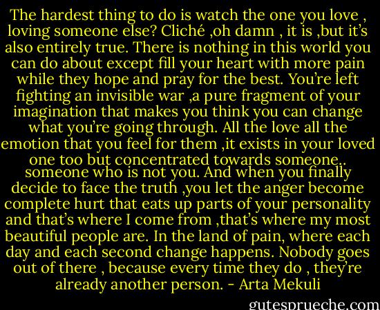 The hardest thing to do is watch the one you love , loving someone else? Cliché ,oh damn , it is ,but it’s also entirely true. There is nothing in this world you can do about except fill your heart with more pain while they hope and pray for the best. You’re left fighting an invisible war ,a pure fragment of your imagination that makes you think you can change what you’re going through. All the love all the emotion that you feel for them ,it exists in your loved one too but concentrated towards someone.. someone who is not you. And when you finally decide to face the truth ,you let the anger become complete hurt that eats up parts of your personality and that’s where I come from ,that’s where my most beautiful people are. In the land of pain, where each day and each second change happens. Nobody goes out of there , because every time they do , they’re already another person. - Arta Mekuli