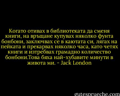 Когато отивах в библиотеката да сменя книги, на връщане купувах няколко фунта бонбони, заключвах се в каютата си, лягах на пейката и прекарвах няколко часа, като четях книги и изтребвах грамадно количество бонбони.Това бяха най-хубавите минути в живота ми. - Jack London
