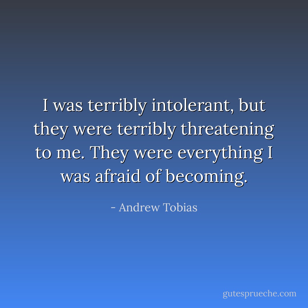 I was terribly intolerant, but they were terribly threatening to me. They were everything I was afraid of becoming. - Andrew Tobias