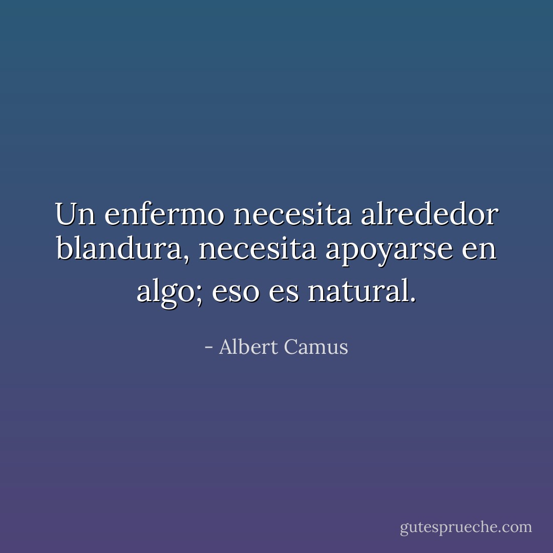 Un enfermo necesita alrededor blandura, necesita apoyarse en algo; eso es natural. - Albert Camus