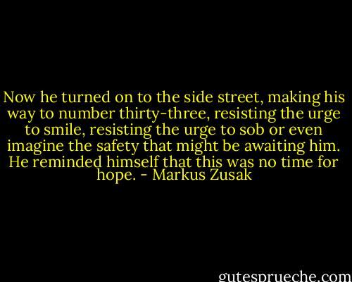 Now he turned on to the side street, making his way to number thirty-three, resisting the urge to smile, resisting the urge to sob or even imagine the safety that might be awaiting him. He reminded himself that this was no time for hope. - Markus Zusak