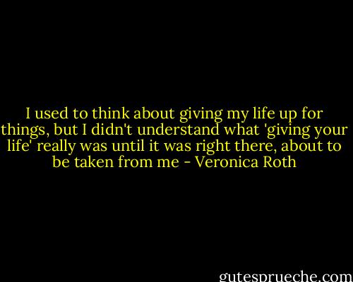 I used to think about giving my life up for things, but I didn't understand what 'giving your life' really was until it was right there, about to be taken from me - Veronica Roth
