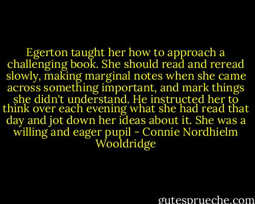 Egerton taught her how to approach a challenging book. She should read and reread slowly, making marginal notes when she came across something important, and mark things she didn't understand. He instructed her to think over each evening what she had read that day and jot down her ideas about it. She was a willing and eager pupil - Connie Nordhielm Wooldridge