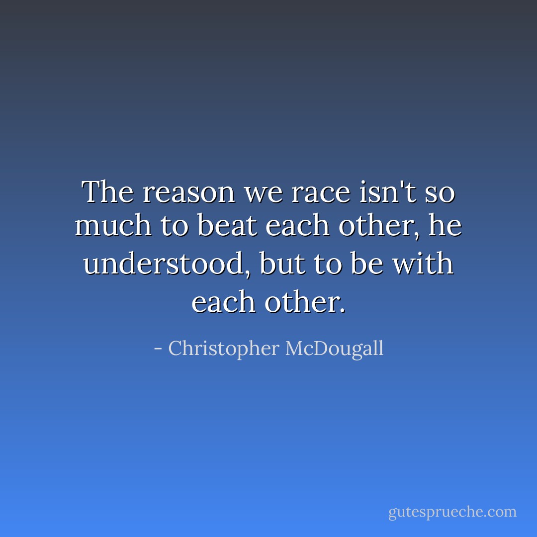 The reason we race isn't so much to beat each other, he understood, but to be with each other. - Christopher McDougall