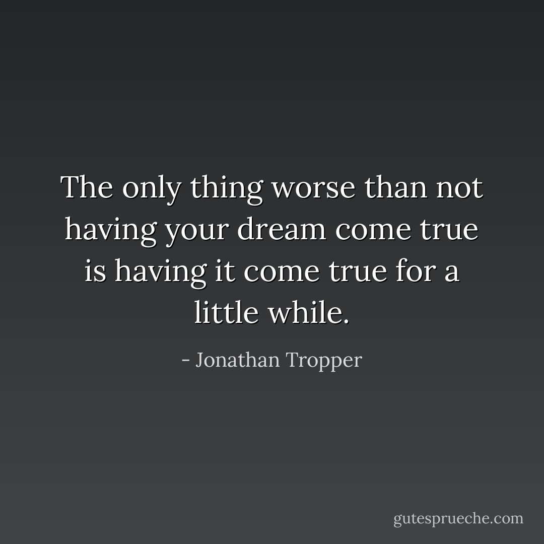 The only thing worse than not having your dream come true is having it come true for a little while. - Jonathan Tropper