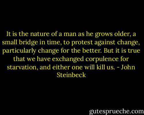 It is the nature of a man as he grows older, a small bridge in time, to protest against change, particularly change for the better. But it is true that we have exchanged corpulence for starvation, and either one will kill us. - John Steinbeck