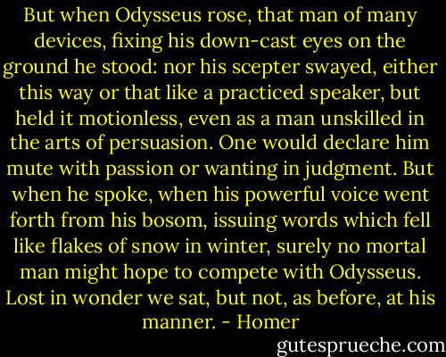 But when Odysseus rose, that man of many devices, fixing his down-cast eyes on the ground he stood: nor his scepter swayed, either this way or that like a practiced speaker, but held it motionless, even as a man unskilled in the arts of persuasion. One would declare him mute with passion or wanting in judgment. But when he spoke, when his powerful voice went forth from his bosom, issuing words which fell like flakes of snow in winter, surely no mortal man might hope to compete with Odysseus. Lost in wonder we sat, but not, as before, at his manner. - Homer