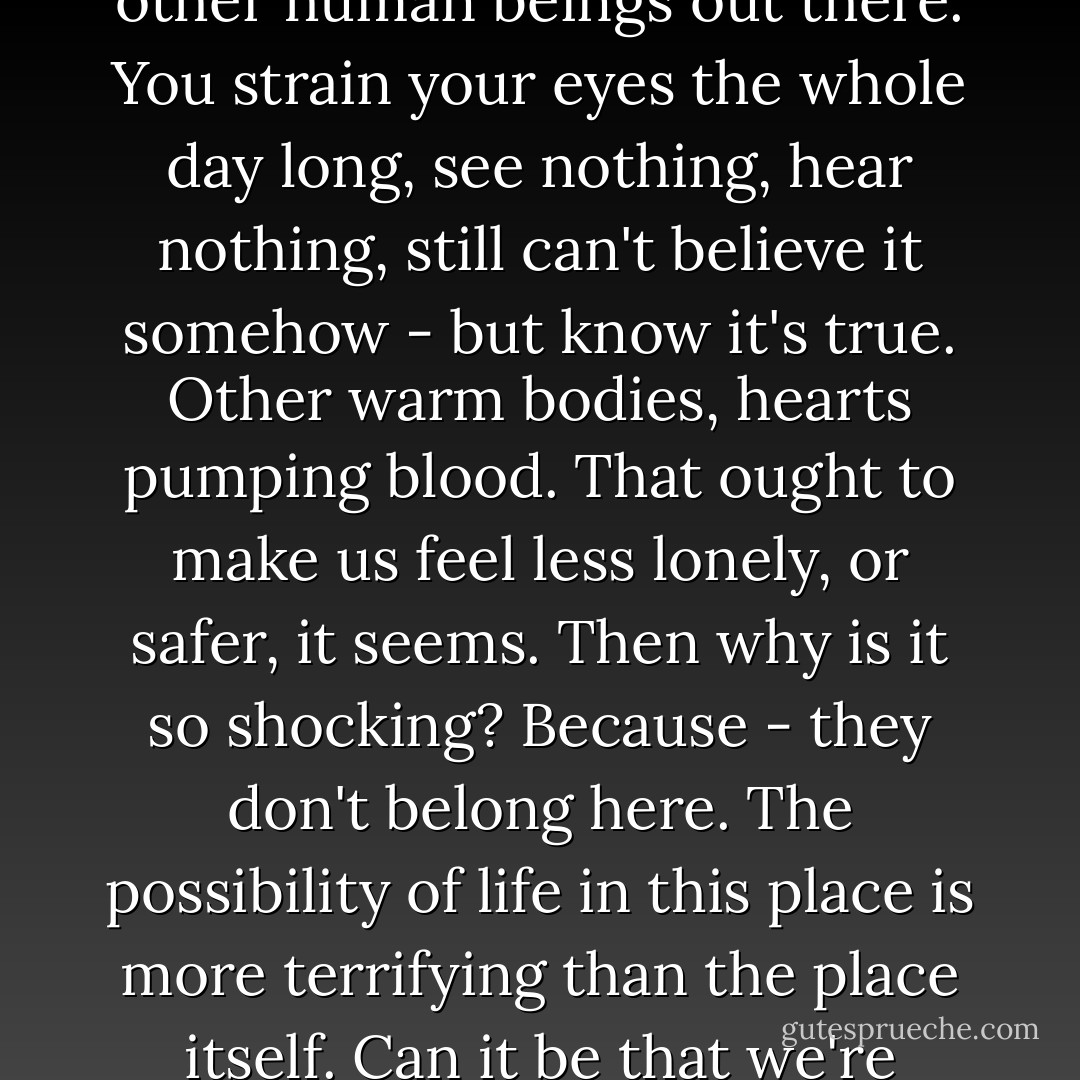 Look out there. Can you feel them? Incredible to think - other human beings out there. You strain your eyes the whole day long, see nothing, hear nothing, still can't believe it somehow - but know it's true. Other warm bodies, hearts pumping blood. That ought to make us feel less lonely, or safer, it seems. Then why is it so shocking? Because - they don't belong here. The possibility of life in this place is more terrifying than the place itself. Can it be that we're really here? - Ted Tally