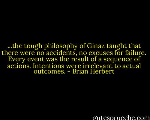 ...the tough philosophy of Ginaz taught that there were no accidents, no excuses for failure. Every event was the result of a sequence of actions. Intentions were irrelevant to actual outcomes. - Brian Herbert