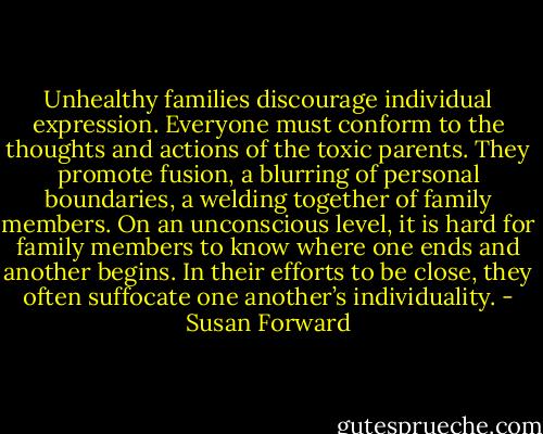 Unhealthy families discourage individual expression. Everyone must conform to the thoughts and actions of the toxic parents. They promote fusion, a blurring of personal boundaries, a welding together of family members. On an unconscious level, it is hard for family members to know where one ends and another begins. In their efforts to be close, they often suffocate one another’s individuality. - Susan Forward