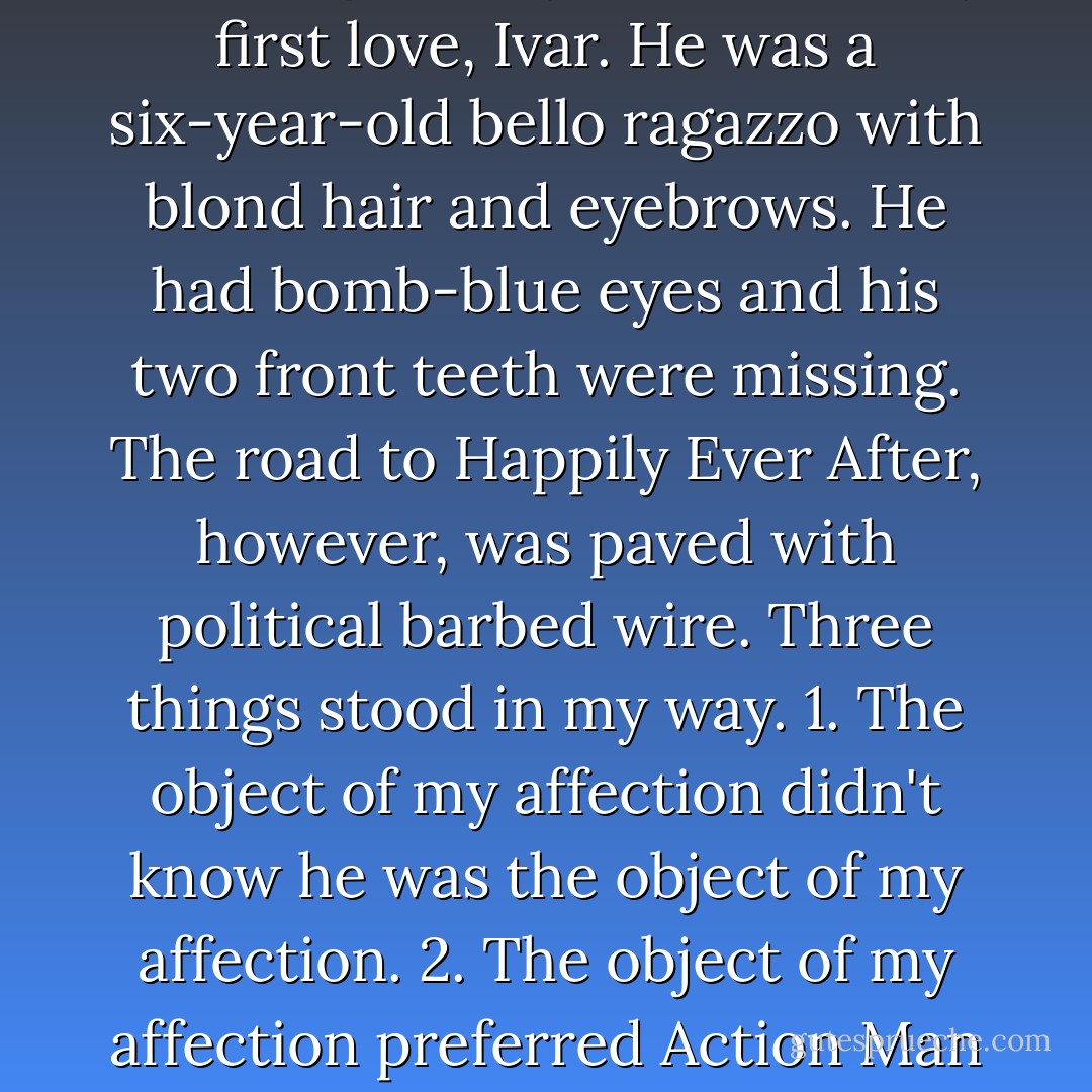 The God of Imagination lived in fairytales. And the best fairytales made you fall in love. It was while flicking through "Sleeping Beauty" that I met my first love, Ivar. He was a six-year-old bello ragazzo with blond hair and eyebrows. He had bomb-blue eyes and his two front teeth were missing.<br />The road to Happily Ever After, however, was paved with political barbed wire. Three things stood in my way.<br />1. The object of my affection didn't know he was the object of my affection.<br />2. The object of my affection preferred Action Man to Princess Aurora.<br />3. The object of my affection was a boy and I wasn't allowed to love a boy. - Diriye Osman
