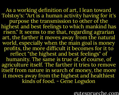 As a working definition of art, I lean toward Tolstoy's: "Art is a human activity having for it's purpose the transmission to other of the highest and best feelings to which mankind has risen." It seems to me that, regarding agrarian art, the farther it moves away from the natural world, especially when the main goal is money profits, the more difficult it becomes for it to reflect "the highest and best feelings" of humanity. The same is true of, of course, of agriculture itself. The farther it tries to remove itself from nature in search of money, the more it moves away from the highest and healthiest kinds of food. - Gene Logsdon