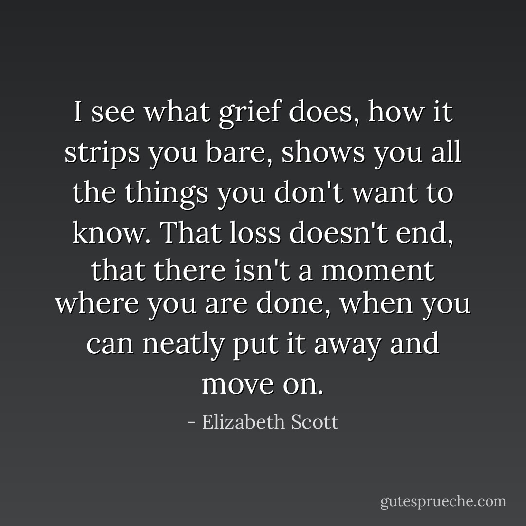 I see what grief does, how it strips you bare, shows you all the things you don't want to know. That loss doesn't end, that there isn't a moment where you are done, when you can neatly put it away and move on. - Elizabeth Scott