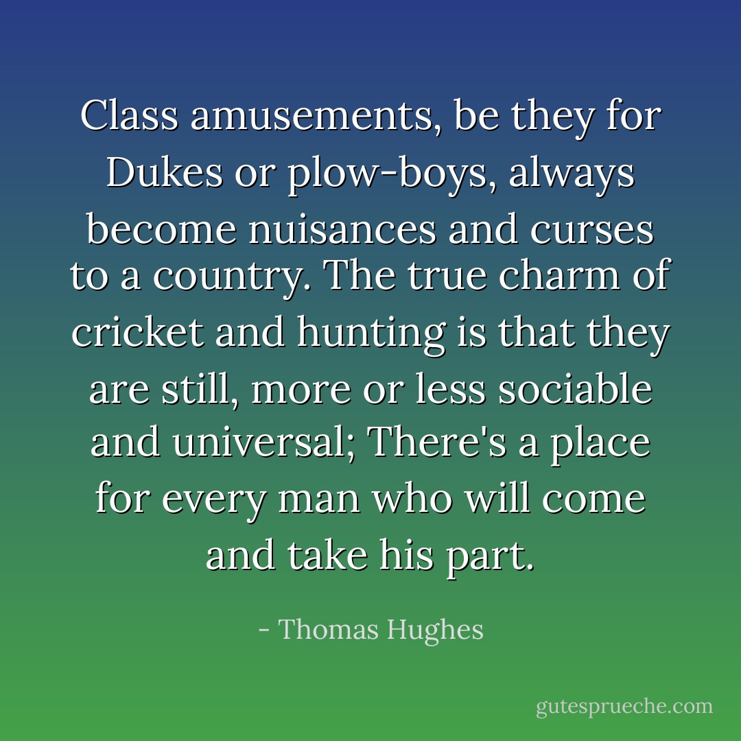 Class amusements, be they for Dukes or plow-boys, always become nuisances and curses to a country. The true charm of cricket and hunting is that they are still, more or less sociable and universal; There's a place for every man who will come and take his part. - Thomas Hughes
