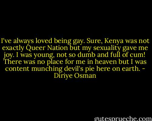 I've always loved being gay. Sure, Kenya was not exactly Queer Nation but my sexuality gave me joy. I was young, not so dumb and full of cum! There was no place for me in heaven but I was content munching devil's pie here on earth. - Diriye Osman