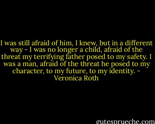 I was still afraid of him, I knew, but in a different way - I was no longer a child, afraid of the threat my terrifying father posed to my safety. I was a man, afraid of the threat he posed to my character, to my future, to my identity. - Veronica Roth