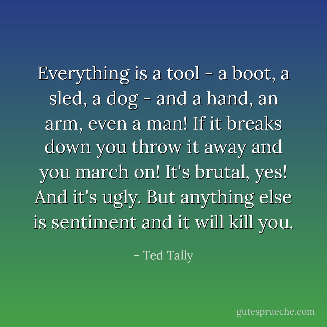 Everything is a tool - a boot, a sled, a dog - and a hand, an arm, even a man! If it breaks down you throw it away and you march on! It's brutal, yes! And it's ugly. But anything else is sentiment and it will kill you. - Ted Tally