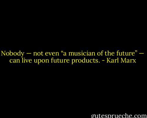 Nobody — not even “a musician of the future” — can live upon future products. - Karl Marx