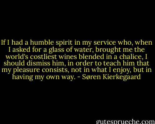If I had a humble spirit in my service who, when I asked for a glass of water, brought me the world's costliest wines blended in a chalice, I should dismiss him, in order to teach him that my pleasure consists, not in what I enjoy, but in having my own way. - Søren Kierkegaard