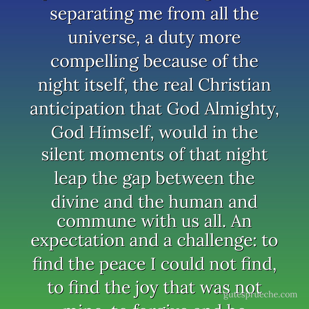 It was Christmas but that was not a day or a season - it was an expectation, a promise of joy and peace, an obligation to pierce the veil of singleness, separating me from all the universe, a duty more compelling because of the night itself, the real Christian anticipation that God Almighty, God Himself, would in the silent moments of that night leap the gap between the divine and the human and commune with us all. An expectation and a challenge: to find the peace I could not find, to find the joy that was not mine, to forgive and be forgiven, when, in fact, my only sin and my only virtue, then and now, was my aloneness. - Randall Wallace