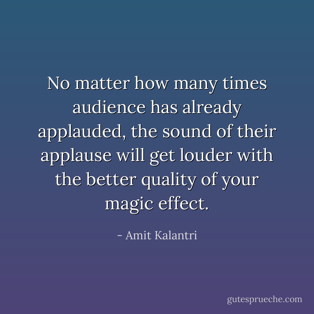 No matter how many times audience has already applauded, the sound of their applause will get louder with the better quality of your magic effect. - Amit Kalantri