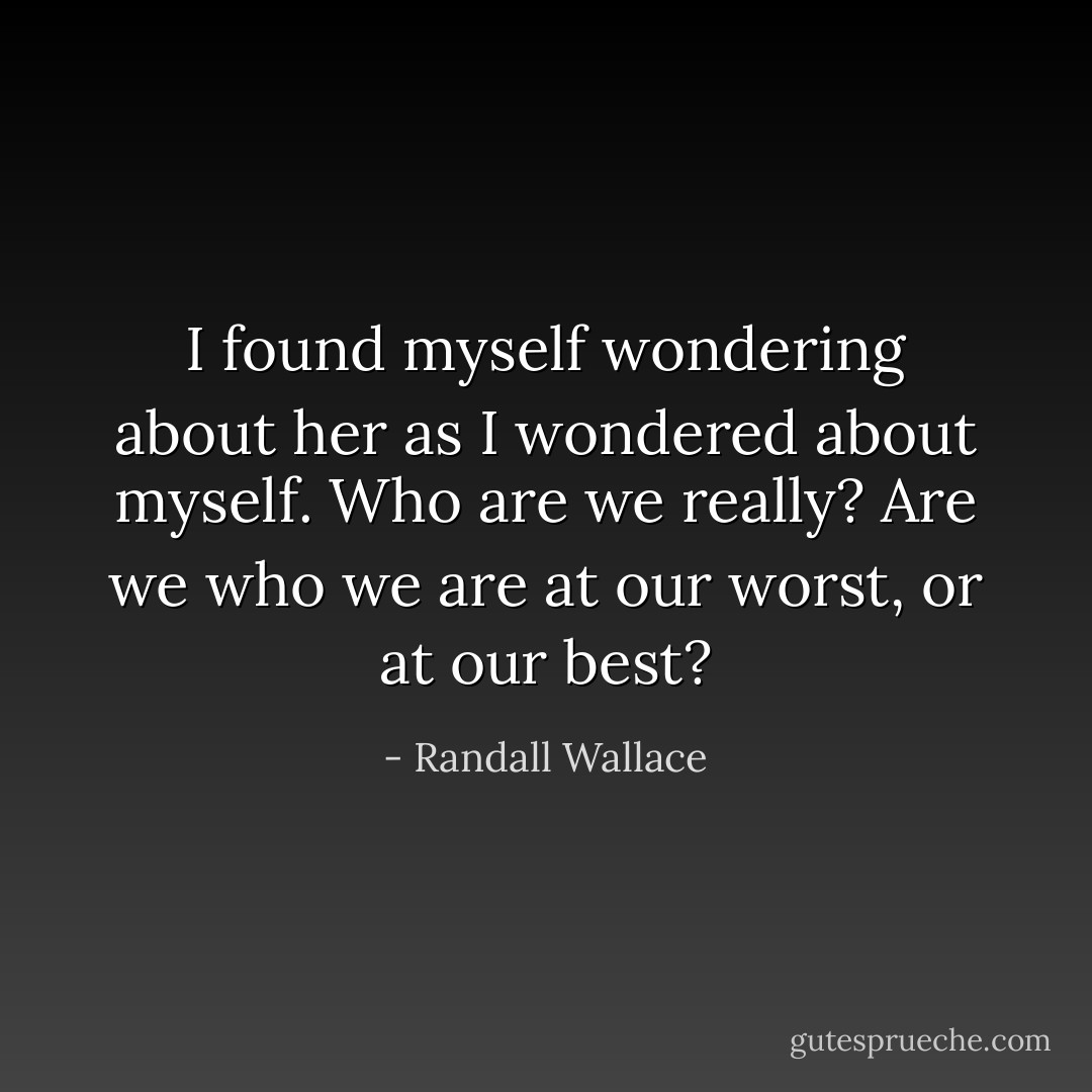I found myself wondering about her as I wondered about myself. Who are we really? Are we who we are at our worst, or at our best? - Randall Wallace
