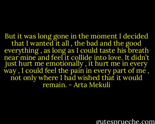 But it was long gone in the moment I decided that I wanted it all , the bad and the good everything , as long as I could taste his breath near mine and feel it collide into love. It didn’t just hurt me emotionally , it hurt me in every way , I could feel the pain in every part of me , not only where I had wished that it would remain. - Arta Mekuli