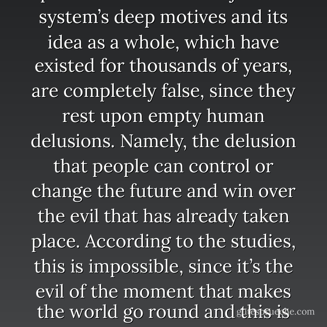 Psychologists have finally proven that the entire justice system’s deep motives and its idea as a whole, which have existed for thousands of years, are completely false, since they rest upon empty human delusions. Namely, the delusion that people can control or change the future and win over the evil that has already taken place. According to the studies, this is impossible, since it’s the evil of the moment that makes the world go round and this is a fixed constant. - Alexandar Tomov