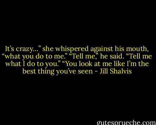 It’s crazy…” she whispered against his mouth, “what you do to me.” “Tell me,” he said. “Tell me what I do to you.” “You look at me like I’m the best thing you’ve seen - Jill Shalvis