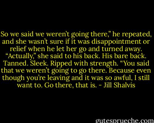 So we said we weren’t going there,” he repeated, and she wasn’t sure if it was disappointment or relief when he let her go and turned away.<br />“Actually,” she said to his back. His bare back. Tanned. Sleek. Ripped with strength. “You said that we weren’t going to go there. Because even though you’re leaving and it was so awful, I still want to. Go there, that is. - Jill Shalvis