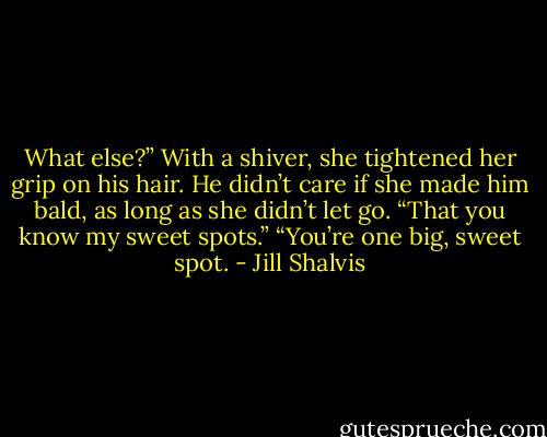 What else?”<br />With a shiver, she tightened her grip on his hair. He didn’t care if she made him bald, as long as she didn’t let go. “That you know my sweet spots.”<br />“You’re one big, sweet spot. - Jill Shalvis