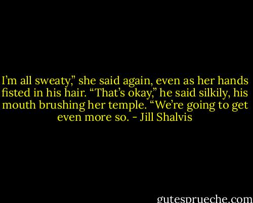 I’m all sweaty,” she said again, even as her hands fisted in his hair.<br />“That’s okay,” he said silkily, his mouth brushing her temple. “We’re going to get even more so. - Jill Shalvis