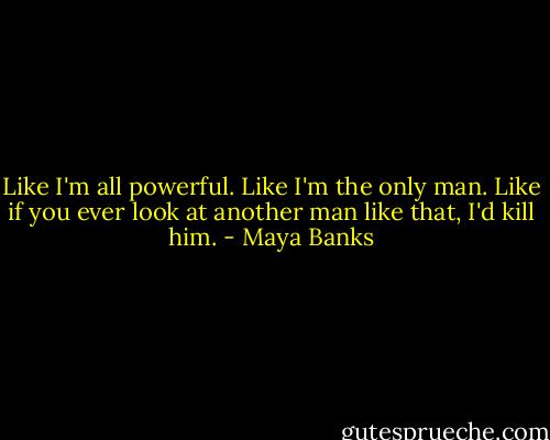 Like I'm all powerful. Like I'm the only man. Like if you ever look at another man like that, I'd kill him. - Maya Banks