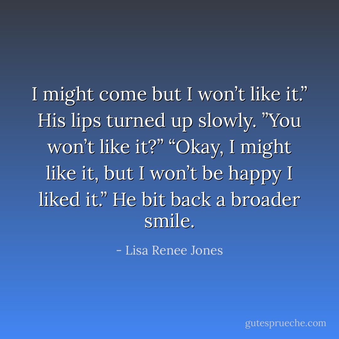I might come but I won’t like it.”<br />His lips turned up slowly. ”You won’t like it?”<br />“Okay, I might like it, but I won’t be happy I liked it.”<br />He bit back a broader smile. - Lisa Renee Jones