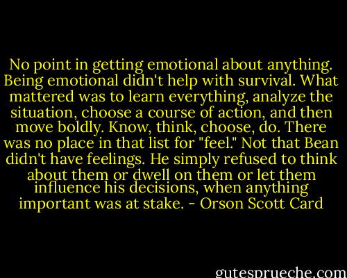No point in getting emotional about anything. Being emotional didn't help with survival. What mattered was to learn everything, analyze the situation, choose a course of action, and then move boldly. Know, think, choose, do. There was no place in that list for "feel." Not that Bean didn't have feelings. He simply refused to think about them or dwell on them or let them influence his decisions, when anything important was at stake. - Orson Scott Card