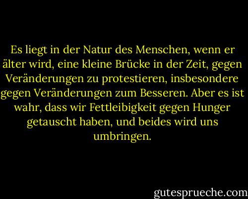 Es liegt in der Natur des Menschen, wenn er älter wird, eine kleine Brücke in der Zeit, gegen Veränderungen zu protestieren, insbesondere gegen Veränderungen zum Besseren. Aber es ist wahr, dass wir Fettleibigkeit gegen Hunger getauscht haben, und beides wird uns umbringen. - John Steinbeck<