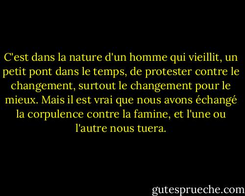 C'est dans la nature d'un homme qui vieillit, un petit pont dans le temps, de protester contre le changement, surtout le changement pour le mieux. Mais il est vrai que nous avons échangé la corpulence contre la famine, et l'une ou l'autre nous tuera. - John Steinbeck