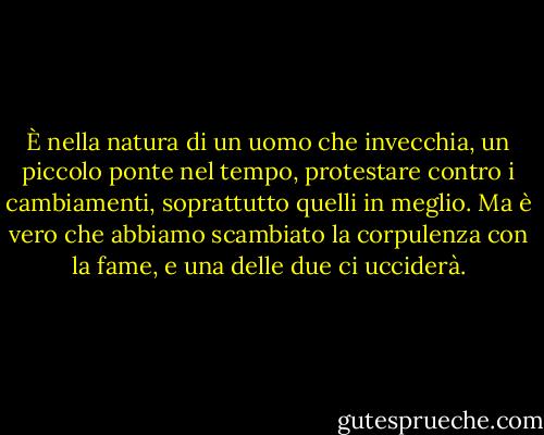 È nella natura di un uomo che invecchia, un piccolo ponte nel tempo, protestare contro i cambiamenti, soprattutto quelli in meglio. Ma è vero che abbiamo scambiato la corpulenza con la fame, e una delle due ci ucciderà. - John Steinbeck
