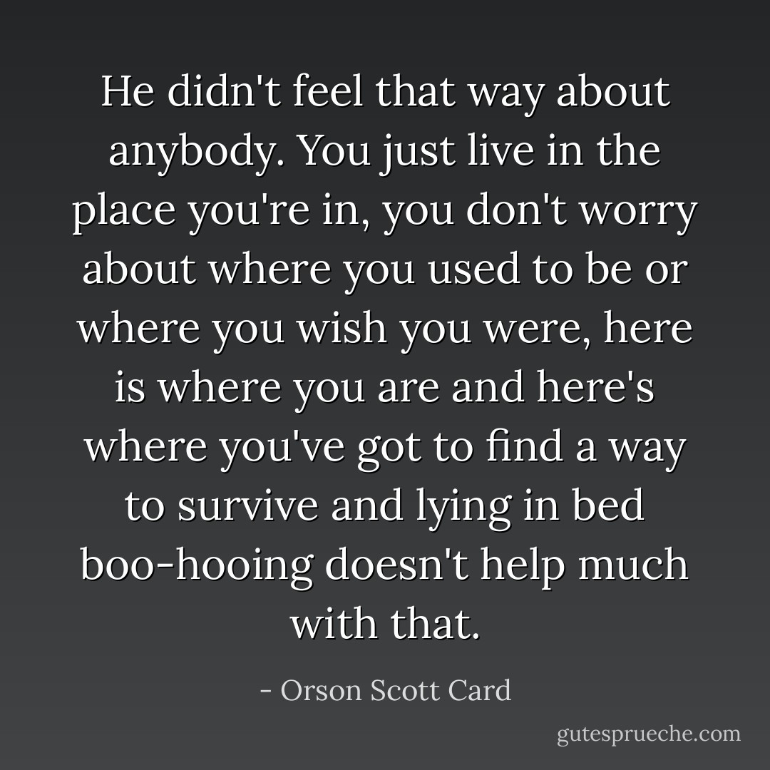 He didn't feel that way about anybody. You just live in the place you're in, you don't worry about where you used to be or where you wish you were, here is where you are and here's where you've got to find a way to survive and lying in bed boo-hooing doesn't help much with that. - Orson Scott Card