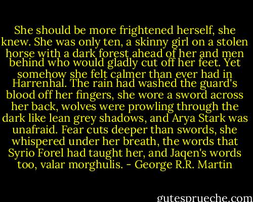 She should be more frightened herself, she knew. She was only ten, a skinny girl on a stolen horse with a dark forest ahead of her and men behind who would gladly cut off her feet. Yet somehow she felt calmer than ever had in Harrenhal. The rain had washed the guard's blood off her fingers, she wore a sword across her back, wolves were prowling through the dark like lean grey shadows, and Arya Stark was unafraid. Fear cuts deeper than swords, she whispered under her breath, the words that Syrio Forel had taught her, and Jaqen's words too, valar morghulis. - George R.R. Martin