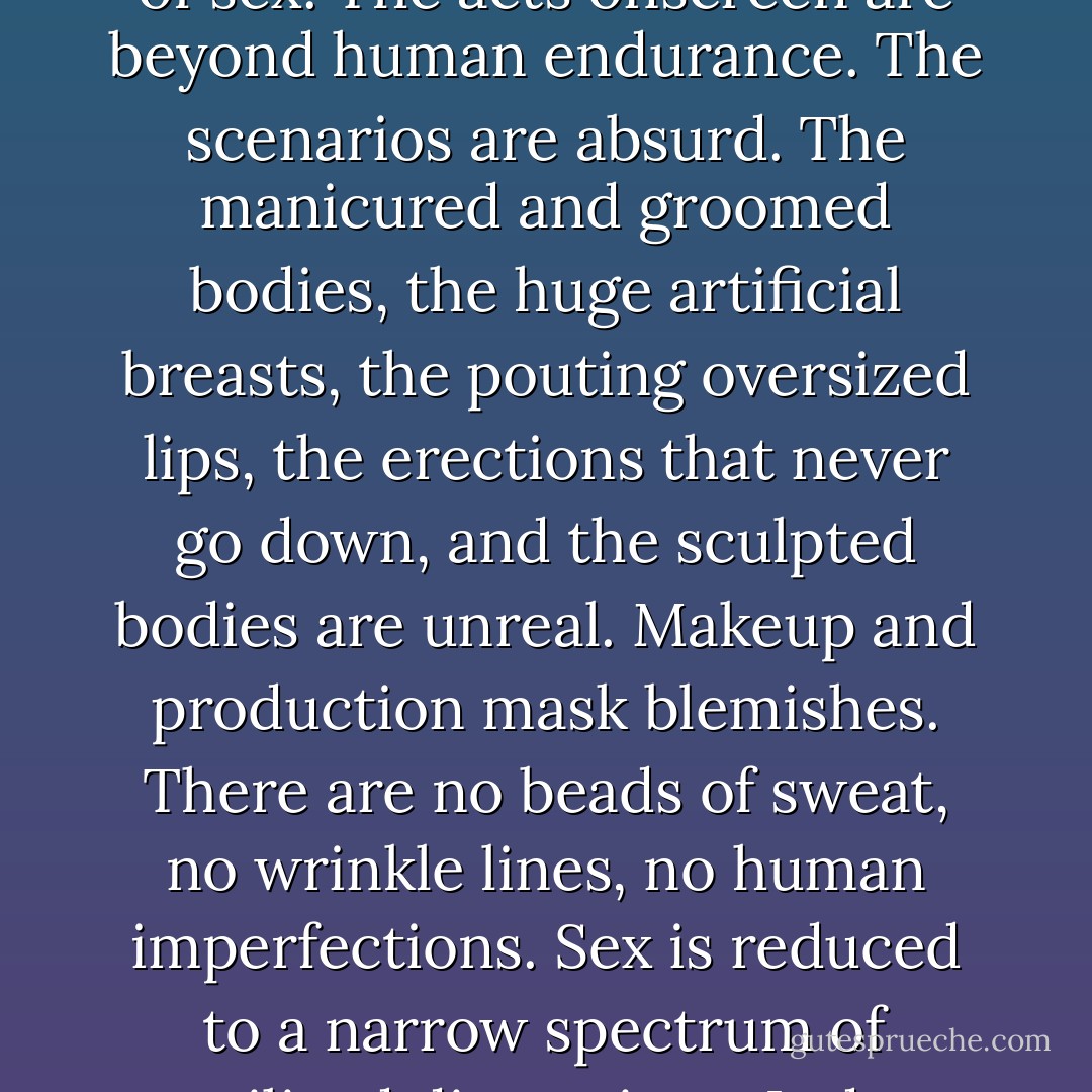 The porn films are not about sex. Sex is airbrushed and digitally washed out of the films. There is no acting because none of the women are permitted to have what amounts to a personality. The one emotion they are allowed to display is an unquenchable desire to satisfy men, especially if that desire involves the women’s physical and emotional degradation. The lightning in the films is harsh and clinical. Pubic hair is shaved off to give the women the look of young girls or rubber dolls. Porn, which advertises itself as sex, is a bizarre, bleached pantomime of sex. The acts onscreen are beyond human endurance. The scenarios are absurd. The manicured and groomed bodies, the huge artificial breasts, the pouting oversized lips, the erections that never go down, and the sculpted bodies are unreal. Makeup and production mask blemishes. There are no beads of sweat, no wrinkle lines, no human imperfections. Sex is reduced to a narrow spectrum of sterilized dimensions. It does not include the dank smell of human bodies, the thump of a pulse, taste, breath—or tenderness. Those in films are puppets, packaged female commodities. They have no honest emotion, are devoid of authentic human beauty, and resemble plastic. Pornography does not promote sex, if one defines sex as a shared act between two partners. It promotes masturbation. It promotes the solitary auto-arousal that precludes intimacy and love. Pornography is about getting yourself off at someone else’s expense. - Chris Hedges