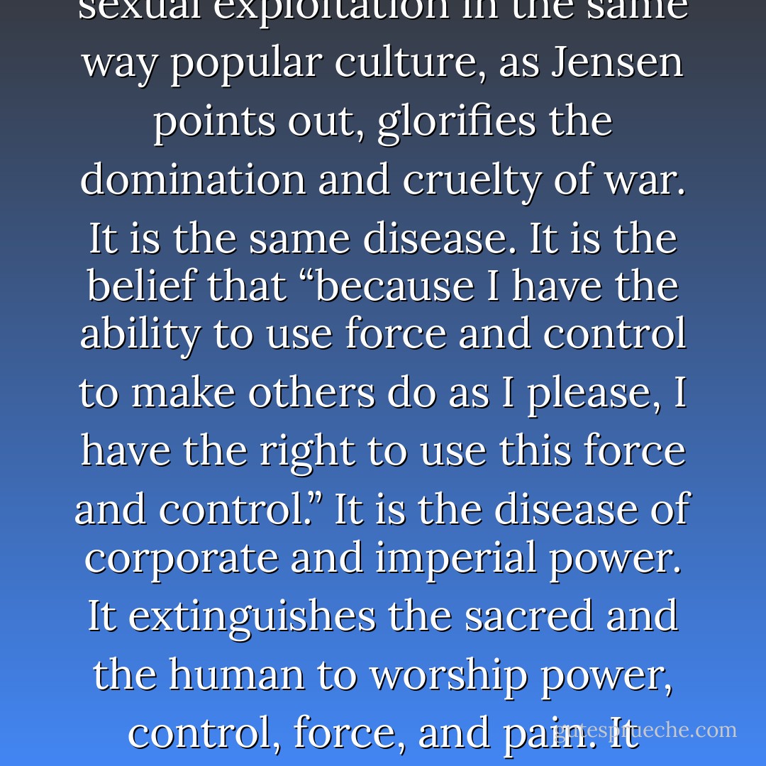 Women, porn assets, whether they know it or not, are objects They are whores. These whores deserve to be dominated and abused. And once men have had their way with them, these whores are to be discarded. Porn glorifies the cruelty and domination of sexual exploitation in the same way popular culture, as Jensen points out, glorifies the domination and cruelty of war. It is the same disease. It is the belief that “because I have the ability to use force and control to make others do as I please, I have the right to use this force and control.” It is the disease of corporate and imperial power. It extinguishes the sacred and the human to worship power, control, force, and pain. It replaces empathy, eros, and compassion with the illusion that we are gods. Porn is the glittering façade, like the casinos and resorts of Las Vegas, like the rest of the fantasy that is America, of a culture seduced by death. - Chris Hedges