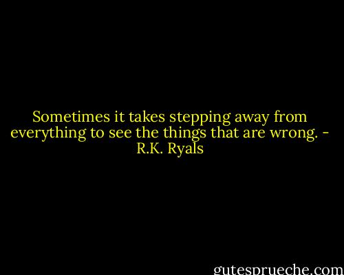 Sometimes it takes stepping away from everything to see the things that are wrong. - R.K. Ryals